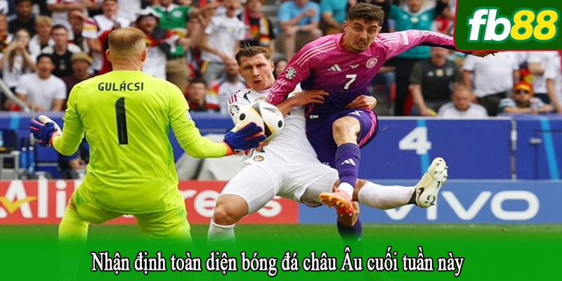 Nhận định toàn diện bóng đá châu Âu cuối tuần này